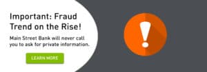 Important: Fraud Trend on the Rise! Main Street Bank will never call you to ask for private information. Click to learn more.