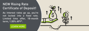 New Rising Rate Certificate of Deposit! As interest rates go up, you’re not locked into a fixed rate. Limited time offer, 18-month term, 1.00% APY*. Click to learn more.