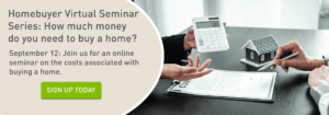 Homebuyer Virtual Seminar Series: How much money do you need to buy a home? September 12: Join us for an online seminar on the costs associated with buying a home. Click to sign up today.