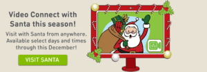 Video Connect with Santa this season! Visit with Santa from anywhere. Available select days and times through this December! Click to visit Santa.