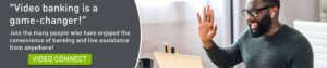 "Video banking is a game-changer!" Join the many people who have enjoyed the convenience of banking and live assistance from anywhere! Click to learn more about Video Connect.