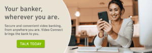 Your banker, wherever you are. Secure and convenient video banking, from anywhere you are. Video Connect brings the bank to you. Click to talk to a banker today.