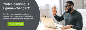 "Video banking is a game-changer!" Join the many people who have enjoyed the convenience of banking and live assistance from anywhere! Click to learn more about Video Connect.