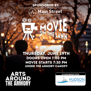 Movie on the Lawn Presented by Arts Around the Armory Sponsored by Main Street Bank Join us on June 19th for Movie on the Lawn, presented by Arts Around the Armory and sponsored by Main Street Bank. This event is made possible through a partnership with the Hudson Public Library. Bring your favorite blanket and settle in for a fun outdoor movie night for the whole family.  Date: Thursday, June 19th. Time: Doors open at 7:00PM, Movie starts at 7:30PM. Location: Under the Armory Canopy